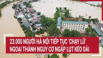 23.000 người Hà Nội tiếp tục ‘chạy lũ’, ngoại thành nguy cơ ngập lụt kéo dài