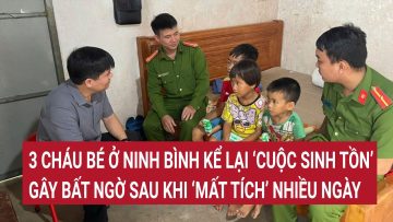 3 cháu bé ở Ninh Bình kể lại ‘cuộc sinh tồn’ gây bất ngờ sau khi ‘mất tích’ nhiều ngày