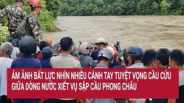 Ám ảnh bất lực nhìn nhiều cánh tay tuyệt vọng cầu cứu giữa dòng nước xiết vụ sập cầu Phong Châu