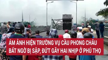 Ám ảnh hiện trường vụ cầu Phong Châu ở Phú Thọ bất ngờ bị sập, đứt gãy hai nhịp