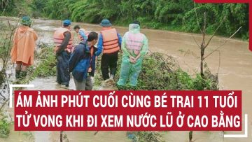 Ám ảnh phút cuối cùng bé trai 11 tuổi tử vong khi đi xem nước lũ ở Cao Bằng