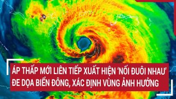 Áp thấp mới liên tiếp xuất hiện ‘nối đuôi nhau’ đe dọa biển Đông, xác định vùng ảnh hưởng