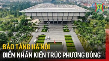 Bảo tàng Hà Nội – Điểm nhấn kiến trúc phương Đông | Tin tức