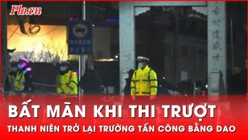 Bất mãn khi thi trượt, thanh niên Trung Quốc trở lại trường tấn công bằng dao  | Tin nhanh