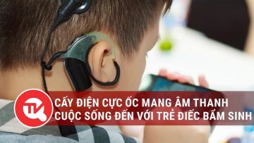 Cấy điện cực ốc mang âm thanh cuộc sống và tương lai đến với trẻ điếc bẩm sinh