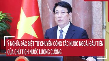 Chuyến công tác nước ngoài đầu tiên của Chủ tịch nước Lương Cường mang 1 ý nghĩa đặc biệt