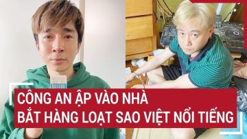 Công an ập vào nhà bắt hàng loạt sao Việt nổi tiếng