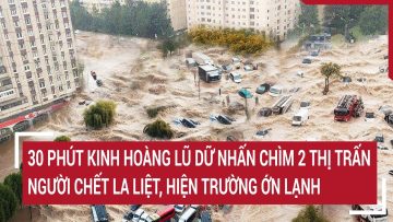 Điểm nóng: 30 phút kinh hoàng lũ dữ nhấn chìm 2 thị trấn, người chết la liệt