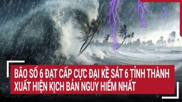Điểm nóng: Bão số 6 đạt cấp cực đại kề sát 6 tỉnh thành, xuất hiện kịch bản nguy hiểm nhất
