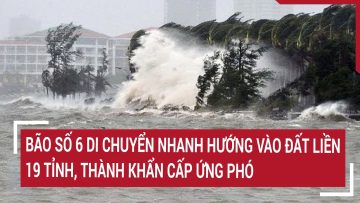 Điểm nóng: Bão số 6 di chuyển nhanh hướng vào đất liền, 19 tỉnh, thành khẩn cấp ứng phó