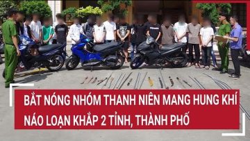 Điểm nóng: Bắt nóng nhóm thanh niên mang hung khí, náo loạn khắp 2 tỉnh, thành phố