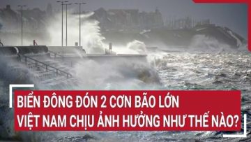 Điểm nóng: Biển Đông đón 2 cơn bão lớn, Việt Nam chịu ảnh hưởng như thế nào?