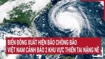 Điểm nóng: Biển Đông xuất hiện bão chồng bão, Việt Nam cảnh báo 2 khu vực thiên tai nặng nề