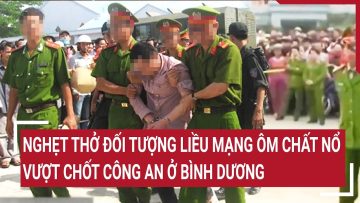 Điểm nóng: Nghẹt thở đối tượng liều mạng ôm chất nổ vượt chốt công an ở Bình Dương