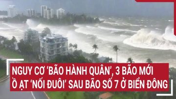 Điểm nóng: Nguy cơ ‘bão hành quân ’, 3 bão mới ồ ạt nối đuôi sau bão số 7 ở biển Đông