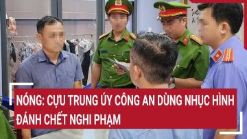 Điểm nóng: Nóng: Cựu trung úy công an dùng nhục hình đánh chết nghi phạm