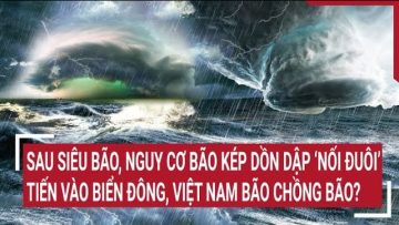 Điểm nóng: Sau siêu bão, nguy cơ bão kép ‘nối đuôi’ vào biển Đông, Việt Nam bão chồng bão