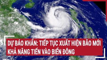 Dự báo khẩn: Tiếp tục xuất hiện bão mới khả năng tiến vào biển Đông