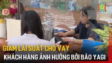 Giảm lãi suất cho vay khách hàng ảnh hưởng bởi bão Yagi | Tin tức