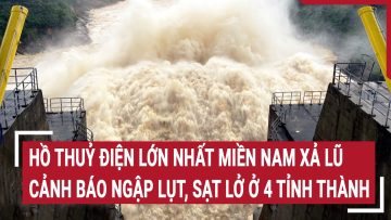 Hồ thuỷ điện lớn nhất miền Nam xả lũ, cảnh báo ngập lụt, sạt lở ở 4 tỉnh thành