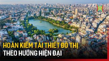 Hoàn kiếm tái thiết đô thị theo hướng hiện đại | Tin tức