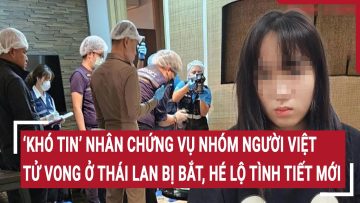 ‘Khó tin’ nhân chứng vụ nhóm người Việt tử vong ở Thái Lan bị bắt giữ, hé lộ tình tiết mới