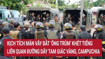 Kịch tích màn vây bắt ‘ông Trùm’ khét tiếng liên quan đường dây Tam Giác Vàng, Campuchia