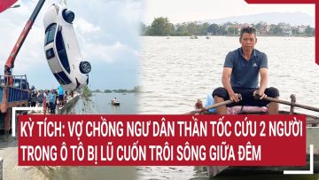 Kỳ tích: Vợ chồng ngư dân thần tốc cứu 2 người trong ô tô bị lũ cuốn trôi sông giữa đêm