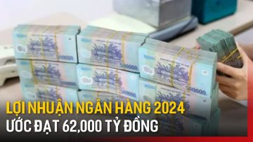 Lợi nhuận ngân hàng 2024 ước đạt 62,000 tỷ đồng | Tin tức