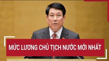 Mức lương Chủ tịch nước mới nhất