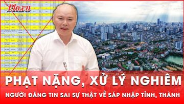 Người đăng tin sai sự thật về sáp nhập tỉnh, thành có thể chịu mức phạt nào? | Thời sự