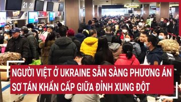 Người Việt ở Ukraine sẵn sàng phương án sơ tán khẩn cấp giữa đỉnh xung đột