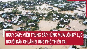 Nguy cấp: Miền Trung sắp hứng mưa lớn kỷ lục, người dân chuẩn bị ứng phó thiên tai