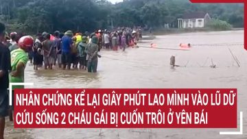 Nhân chứng kể lại giây phút lao mình vào lũ dữ cứu sống 2 cháu gái bị cuốn trôi ở Yên Bái