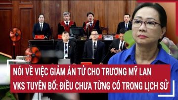 Nói về việc giảm án tử cho Trương Mỹ Lan, VKS tuyên bố: Điều chưa từng có trong lịch sử