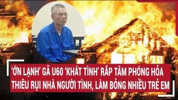 ‘Ớn lạnh’ gã U60 ‘khát tình’ rắp tâm phóng hỏa nhà người tình, làm bỏng nhiều trẻ em