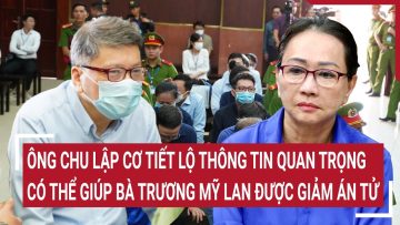 Ông Chu Lập Cơ tiết lộ thông tin quan trọng có thể giúp bà Trương Mỹ Lan được giảm án tử