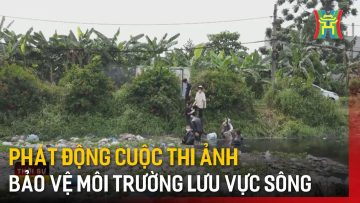 Phát động cuộc thi ảnh bảo vệ môi trường lưu vực sông | Tin tức