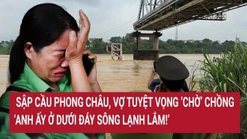Sập cầu Phong Châu, vợ tuyệt vọng ‘chờ’ chồng: “Anh ấy ở dưới đáy sông lạnh lắm!”