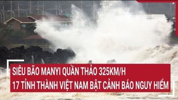 Siêu bão Manyi quần thảo 325km/h, 17 tỉnh thành Việt Nam bật cảnh báo nguy hiểm