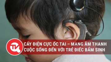 Sổ tay người cao tuổi: Cấy điện cực ốc tai – Mang âm thanh cuộc sống đến với trẻ điếc bẩm sinh