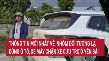 Thông tin mới nhất về ‘nhóm đối tượng lạ’ dùng ô tô, xe máy chặn xe cứu trợ ở Yên Bái