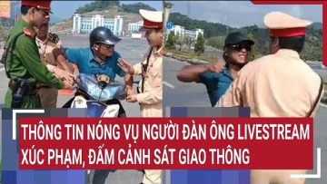 Thông tin nóng vụ người đàn ông livestream xúc phạm, đấm cảnh sát giao thông