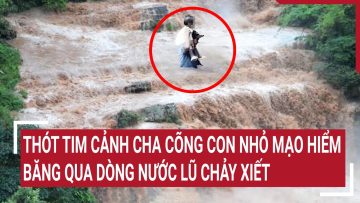 Thót tim cảnh cha cõng con nhỏ mạo hiểm băng qua dòng nước lũ chảy xiết