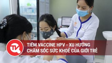 Tiêm vaccine HPV – xu hướng chăm sóc sức khoẻ của giới trẻ | Truyền hình Quốc hội Việt Nam