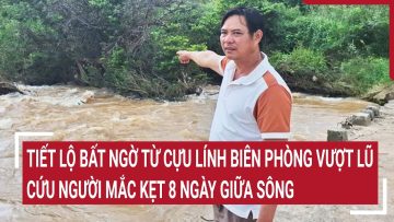 Tiết lộ bất ngờ từ cựu lính biên phòng vượt dòng lũ dữ cứu người mắc kẹt 8 ngày giữa sông