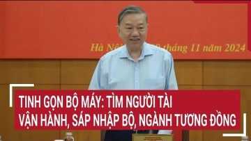 Tinh gọn bộ máy: Tìm người tài vận hành, sáp nhập bộ, ngành tương đồng