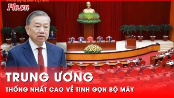 Trung ương thống nhất cao về tinh gọn bộ máy | Thời sự