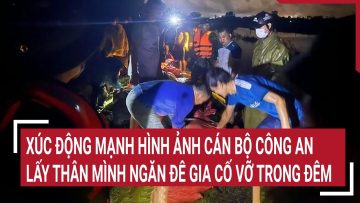 Xúc động mạnh hình ảnh cán bộ Công an dũng cảm lấy thân mình ngăn đê gia cố sắp vỡ trong đêm